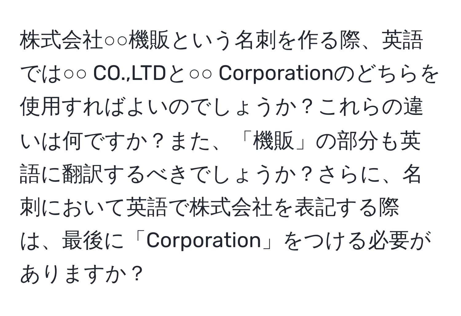 株式会社○○機販という名刺を作る際、英語では○○ CO.,LTDと○○ Corporationのどちらを使用すればよいのでしょうか？これらの違いは何ですか？また、「機販」の部分も英語に翻訳するべきでしょうか？さらに、名刺において英語で株式会社を表記する際は、最後に「Corporation」をつける必要がありますか？