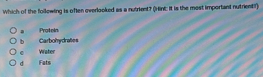 Which of the following is often overlooked as a nutrient? (Hint: It is the most important nutrient!!)
a Protein
b Carbohydrates
C Water
d Fats