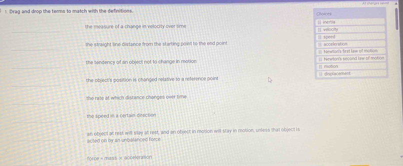 Alt changes saved 
1. Drag and drop the terms to match with the definitions. 
_ 
the measure of a change in velocity over time 
_ 
the straight line distance from the starting point to the end point 
_ 
the tendency of an object not to change in motion 
the object's position is changed relative to a reference point 
_ 
the rate at which distance changes over time 
_ 
the speed in a certain direction 
an object at rest will stay at rest, and an object in motion will stay in motion, unless that object is 
acted on by an unbalanced force 
force = mass × acceleration