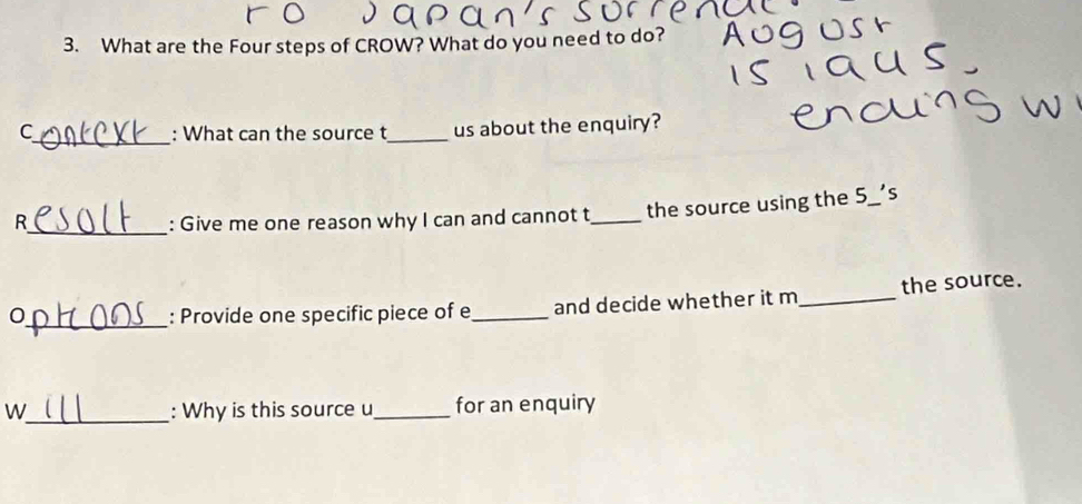 What are the Four steps of CROW? What do you need to do? 
C_ : What can the source t_ us about the enquiry? 
R_ : Give me one reason why I can and cannot t_ the source using the 5 s 
0_ : Provide one specific piece of e_ and decide whether it m_ the source. 
W_ : Why is this source u_ for an enquiry