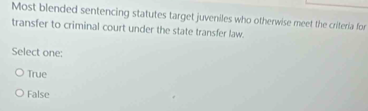 Most blended sentencing statutes target juveniles who otherwise meet the criteria for
transfer to criminal court under the state transfer law.
Select one:
True
False