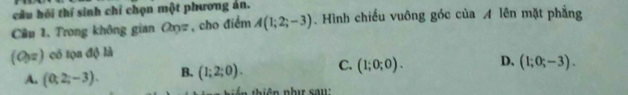 câu hồi thí sinh chỉ chọn một phương án.
Cầu 1. Trong không gian Oryz, cho điểm A(1;2;-3). Hình chiếu vuông góc của A lên mặt phẳng
(O,z) có tọn độ là
D、
A. (0,2,-3).
B. (1;2;0).
C. (1;0;0). (1;0;-3).