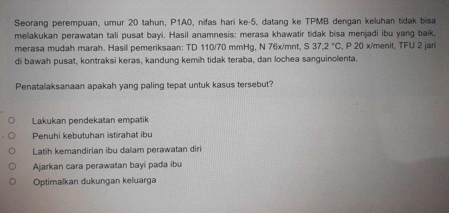 Seorang perempuan, umur 20 tahun, P1A0, nifas hari ke -5, datang ke TPMB dengan keluhan tidak bisa
melakukan perawatan tali pusat bayi. Hasil anamnesis: merasa khawatir tidak bisa menjadi ibu yang baik,
merasa mudah marah. Hasil pemeriksaan: TD 110/70 mmHg, N 76x/mnt, S37,2°C , P 20 x/ menit, TFU 2 jari
di bawah pusat, kontraksi keras, kandung kemih tidak teraba, dan lochea sanguinolenta.
Penatalaksanaan apakah yang paling tepat untuk kasus tersebut?
Lakukan pendekatan empatik
Penuhi kebutuhan istirahat ibu
Latih kemandirian ibu dalam perawatan diri
Ajarkan cara perawatan bayi pada ibu
Optimalkan dukungan keluarga