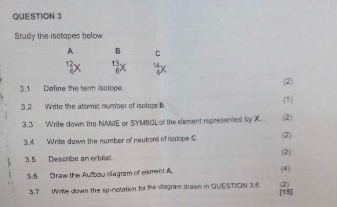 Study the isotapes below.
A B C
beginarrayr 12 6endarray beginarrayr 13 6endarray 14
6
(2
3.1 Define the term isotope.
(1)
3.2 Write the atomic number of isotope B.
3.3 Write down the NAME or SYMBOL of the element represented by X. (2)
3.4 Write down the number of neutrons of isotope C.
(2)
3.5 Describe an orbital. (2)
3.6 Draw the Aufbau diagram of element A. (4)
3.7 Write down the sp-notation for the diagram drawn in QUESTION 3.6 [15] (2)