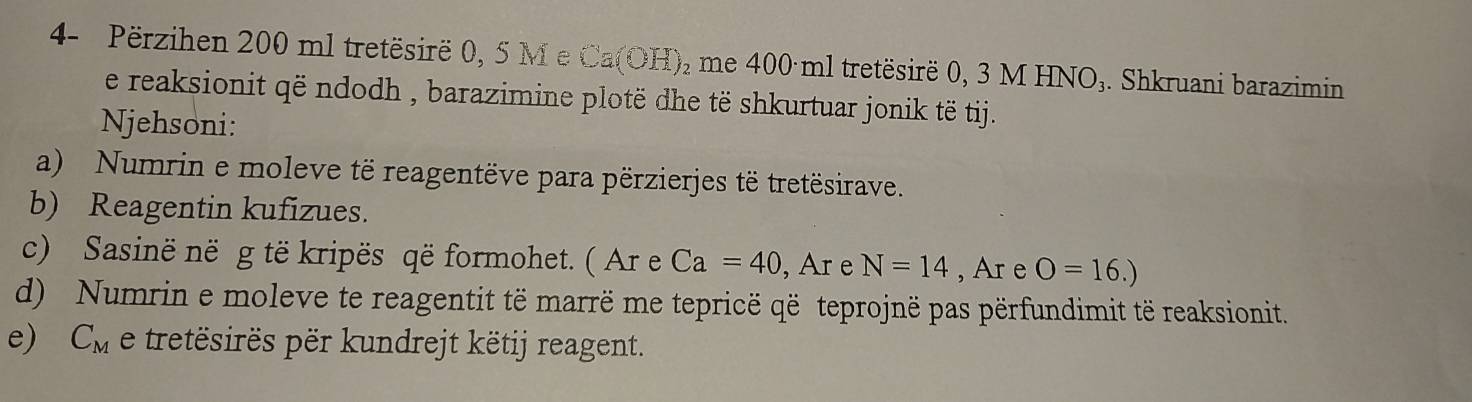 4- Përzihen 200 ml tretësirë 0, 5 M e Ca(OH)_2 me 400 ml tretësirë 0, 3 M HNO₃. Shkruani barazimin 
e reaksionit që ndodh , barazimine plotë dhe të shkurtuar jonik të tij. 
Njehsoni: 
a) Numrin e moleve të reagentëve para përzierjes të tretësirave. 
b) Reagentin kufizues. 
c) Sasinë në g të kripës që formohet. ( Ar e Ca=40 , Ar e N=14 , Ar e O=16.)
d) Numrin e moleve te reagentit të marrë me tepricë që teprojnë pas përfundimit të reaksionit. 
e) C_M e tretësirës për kundrejt këtij reagent.