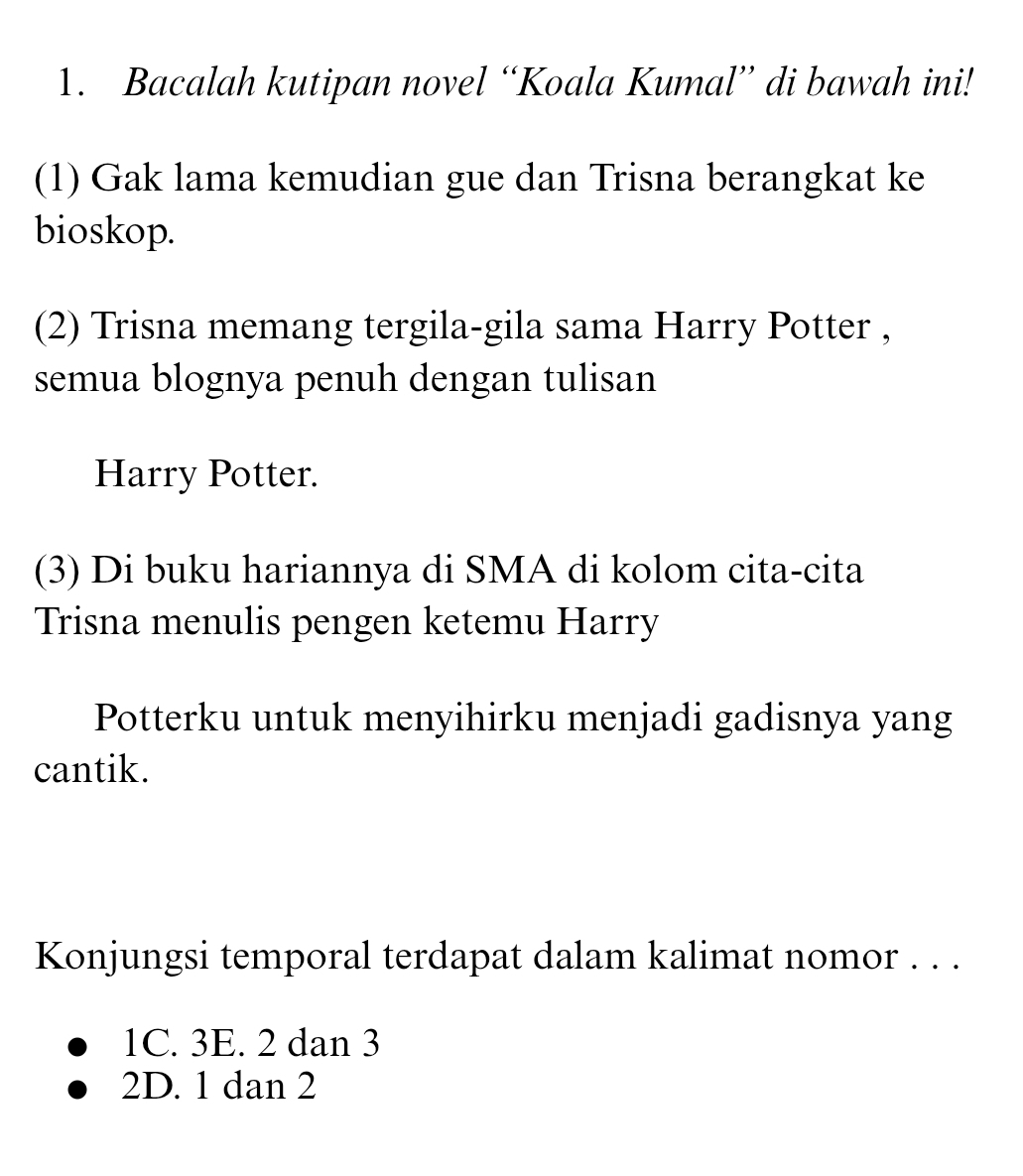 Bacalah kutipan novel “Koala Kumal” di bawah ini!
(1) Gak lama kemudian gue dan Trisna berangkat ke
bioskop.
(2) Trisna memang tergila-gila sama Harry Potter ,
semua blognya penuh dengan tulisan
Harry Potter.
(3) Di buku hariannya di SMA di kolom cita-cita
Trisna menulis pengen ketemu Harry
Potterku untuk menyihirku menjadi gadisnya yang
cantik.
Konjungsi temporal terdapat dalam kalimat nomor . . .
1C. 3E. 2 dan 3
2D. 1 dan 2