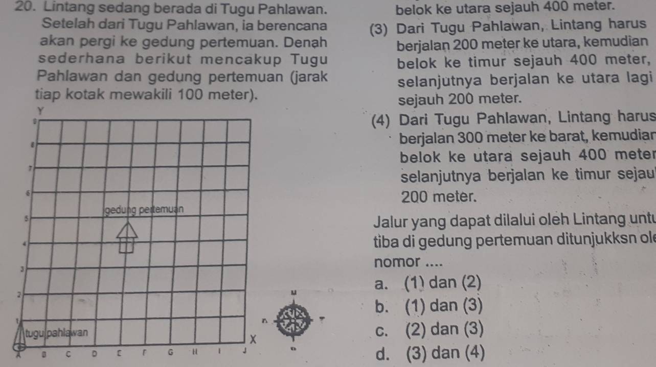 Lintang sedang berada di Tugu Pahlawan. belok ke utara sejauh 400 meter.
Setelah dari Tugu Pahlawan, ia berencana (3) Dari Tugu Pahlawan, Lintang harus
akan pergi ke gedung pertemuan. Denạh
berjalan 200 meter ke utara, kemudian
sederhana berikut mencakup Tugu
belok ke timur sejauh 400 meter,
Pahlawan dan gedung pertemuan (jarak
selanjutnya berjalan ke utara lagi
tiap kotak mewakili 100 meter).
sejauh 200 meter.
(4) Dari Tugu Pahlawan, Lintang harus
berjalan 300 meter ke barat, kemudiar
belok ke utara sejauh 400 meter
selanjutnya berjalan ke timur sejau
200 meter.
Jalur yang dapat dilalui oleh Lintang untu
tiba di gedung pertemuan ditunjukksn ol
nomor ....
a. (1) dan (2)
b. (1) dan (3)
c. (2) dan (3)
B C D ε。 d. (3) dan (4)