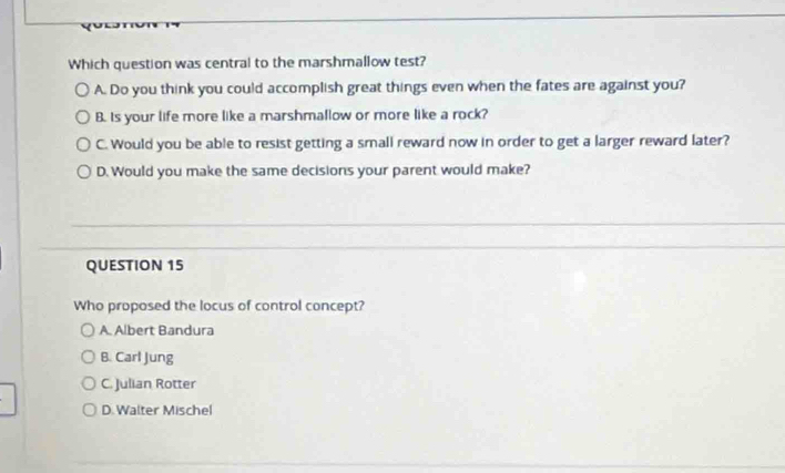 Which question was central to the marshmallow test?
A. Do you think you could accomplish great things even when the fates are against you?
B. Is your life more like a marshmallow or more like a rock?
C. Would you be able to resist getting a small reward now in order to get a larger reward later?
D. Would you make the same decisions your parent would make?
QUESTION 15
Who proposed the locus of control concept?
A. Albert Bandura
B. Carl Jung
C. Julian Rotter
D. Walter Mischel