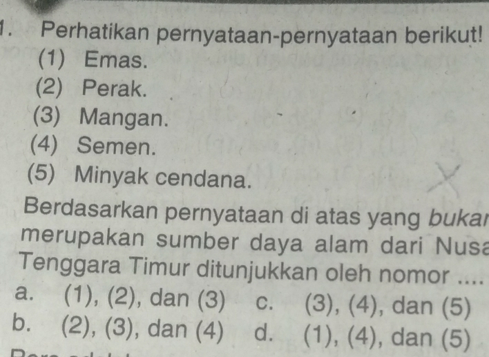 Perhatikan pernyataan-pernyataan berikut!
(1) Emas.
(2) Perak.
(3) Mangan.
(4) Semen.
(5) Minyak cendana.
Berdasarkan pernyataan di atas yang bukar
merupakan sumber daya alam dari Nusa
Tenggara Timur ditunjukkan oleh nomor ....
a. (1), (2), dan (3) C. (3), (4), dan (5)
bì (2), (3), , dan (4) dì (1), (4) , dan (5)