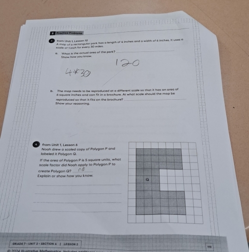 Prästice Prablems 
from Unit 1. Lesson 12 
_ 
scale of L och for every 30 miles. A mop of a rectangulor park has a lengith of 4 inches and a width of 6 inches. It uses a 
a. What is the actual orea of the park? 
Show how you know. 
b. The mop needs to be repragluced at a different scole so that it has an area of 
é siquare inches and can fit in a brachure. At what scale should the map be 
Show your reasoning. reproduced so that it fits on the brochure? 
_ 
from Unit 1. Lesson é Nooh drew a scaled copy of Polygon P and 
labeled it Polygon G. 
If the area of Polygon P is 5 square units, what 
scale factor did Noah apply to Polygon P to 
create Polygon Q?_ 
Explain or show how you know. 
_ 
_ 
_ 
_ 
GRADE 7 - UNIT 2 - SECTION A | LESSON 2 
20 2 4 Mstrative Mathomat 155