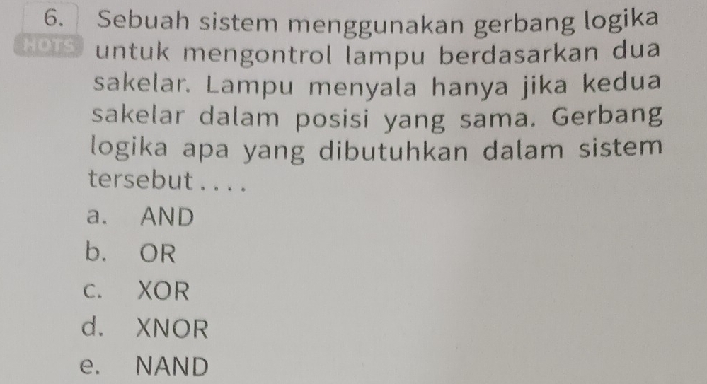 Sebuah sistem menggunakan gerbang logika
1 o1s untuk mengontrol lampu berdasarkan dua
sakelar. Lampu menyala hanya jika kedua
sakelar dalam posisi yang sama. Gerbang
logika apa yang dibutuhkan dalam sistem
tersebut . . . .
a. AND
b. OR
c. XOR
d. XNOR
e. NAND