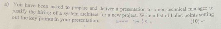 You have been asked to prepare and deliver a presentation to a non-technical manager to 
justify the hiring of a system architect for a new project. Write a list of bullet points setting 
out the key points in your presentation. 
(10)