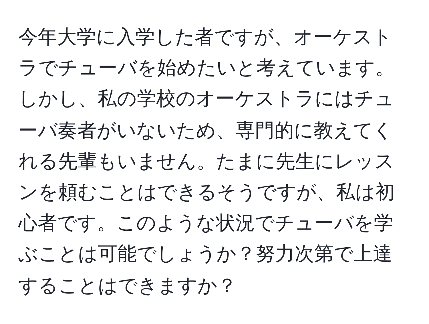 今年大学に入学した者ですが、オーケストラでチューバを始めたいと考えています。しかし、私の学校のオーケストラにはチューバ奏者がいないため、専門的に教えてくれる先輩もいません。たまに先生にレッスンを頼むことはできるそうですが、私は初心者です。このような状況でチューバを学ぶことは可能でしょうか？努力次第で上達することはできますか？