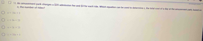 An amusement park charges a $20 admission fee and $3 for each ride. Which equation can be used to determine c, the total cost of a day at the amusement park, based on
n, the number of rides?
a=20e+3
c=3a+20
a=3c+20
c=20x+1