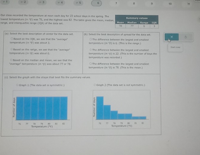 1 = 2 = 3 = 4 - 5 6 7 8 9 10 1 
Our class recorded the temperature at noon each day for 22 school days in the spring. The 
lowest temperature (in ?F) was 76, and the highest was 82. The table gives the mean, medi 
range, and interquartile range (TQR) of the data set. 
(a) Select the best description of center for the data set. (b) Select the best description of spread for the data set. 
× 5
○Based on the IQR, we see that the "average" ○The difference between the largest and smallest 
temperature (in ''F) was about 3. temperature (in "F) is 6. (This is the range.) 
Based on the range, we see that the "average" ○ The difference between the largest and smallest Sart sver 
temperature (in 4) was about 6. temperature (in *F) is 22. (This is the number of days the 
O Based on the median and mean, we see that the temperature was recorded.) 
"average" temperature (in "F) was about 77 or 78. ○ The difference between the largest and smaliest 
temperature (in "F) is 78. (This is the mean.) 
(c) Select the graph with the shape that best fits the summary values.