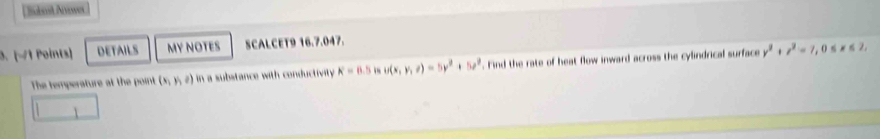 Sabent Awer 
3. [−1 Points] DETAILS MY NOTES SCALCET9 16.7.047. 
The temperature at the point (x,y,z) in a substance with conductivity K=6.5 u(x,y,z)=5y^2+5z^2. Find the rate of heat flow inward across the cylindrical surface y^2+z^2=7, 0≤ x≤ 2,