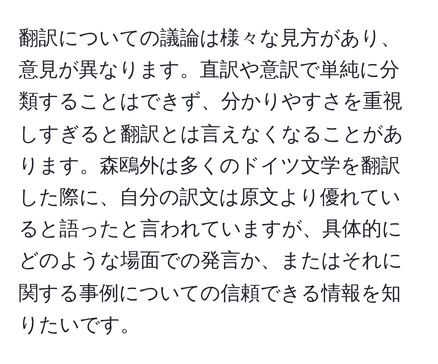 翻訳についての議論は様々な見方があり、意見が異なります。直訳や意訳で単純に分類することはできず、分かりやすさを重視しすぎると翻訳とは言えなくなることがあります。森鴎外は多くのドイツ文学を翻訳した際に、自分の訳文は原文より優れていると語ったと言われていますが、具体的にどのような場面での発言か、またはそれに関する事例についての信頼できる情報を知りたいです。