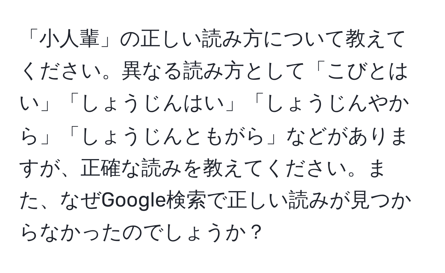 「小人輩」の正しい読み方について教えてください。異なる読み方として「こびとはい」「しょうじんはい」「しょうじんやから」「しょうじんともがら」などがありますが、正確な読みを教えてください。また、なぜGoogle検索で正しい読みが見つからなかったのでしょうか？