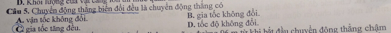 Khôi lượng cua vạt cng 
Câu 5. Chuyển động thắng biến đổi đều là chuyển động thắng có
A. vận tốc không đổi. B. gia tốc không đổi.
C gia tốc tăng đều. D. tốc độ không đổi.
Lì khi bắt đầu chuyền động thẳng châm