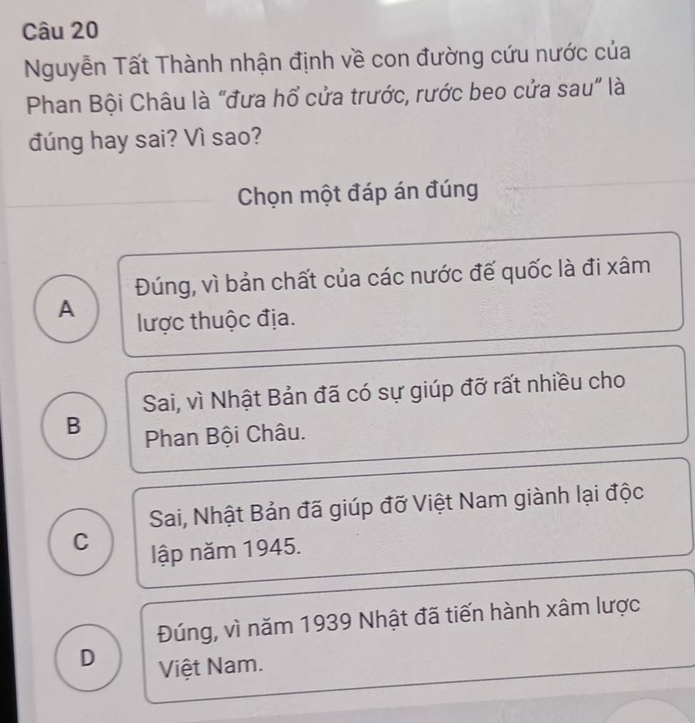 Nguyễn Tất Thành nhận định về con đường cứu nước của
Phan Bội Châu là “đưa hổ cửa trước, rước beo cửa sau” là
đúng hay sai? Vì sao?
Chọn một đáp án đúng
Đúng, vì bản chất của các nước đế quốc là đi xâm
A
lược thuộc địa.
Sai, vì Nhật Bản đã có sự giúp đỡ rất nhiều cho
B
Phan Bội Châu.
Sai, Nhật Bản đã giúp đỡ Việt Nam giành lại độc
C
lập năm 1945.
Đúng, vì năm 1939 Nhật đã tiến hành xâm lược
D
Việt Nam.