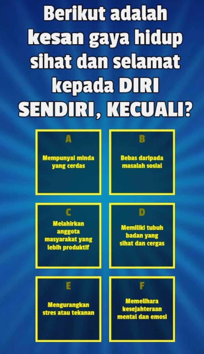 Berikut adalah 
kesan gaya hidup 
sihat dan selamat 
kepada DIRI 
SENDIRI, KECUALI? 
A 
B 
Mempunyal minda Bebas daripada 
yang cerdas masalah sosial 
D 
Melahirkan 
Memiliki tubuh 
anggota 
badan yang 
masyarakat yang slhat dan cergas 
lebih produktif 
F 
Mengurangkan 
Memelihara 
kesejahteraan 
stres atau tekanan mental dan emosi