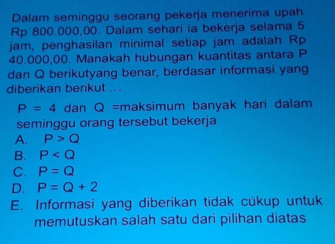 Dalam seminggu seorang pekerja menerima upah
Rp 800.000,00. Dalam sehari ia bekerja selama 5
jam, penghasilan minimal setiap jam adalah Rp
40.000,00. Manakah hubungan kuantitas antara P
dan Q berikutyang benar, berdasar informasi yang
diberikan berikut ...
P=4 dan a Q = maksimum banyak hari dalam
seminggu orang tersebut bekerja
A. P>Q
B. P
C. P=Q
D. P=Q+2
E. Informasi yang diberikan tidak cukup untuk
memutuskan salah satu dari pilihan diatas