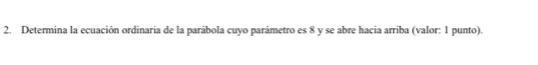 Determina la ecuación ordinaria de la parábola cuyo parámetro es 8 y se abre hacia arriba (valor: 1 punto).