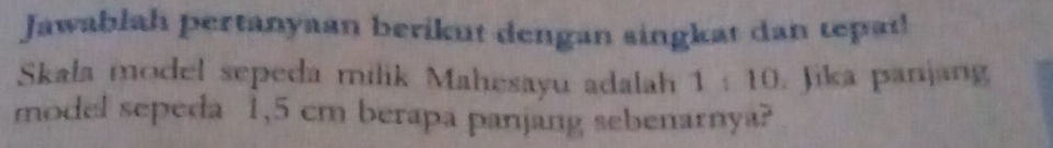 Jawablah pertanyaan berikut dengan singkat dan tepai! 
Skala model sepeda milik Mahesayu adalah 1 : 10. Jika panjang 
model sepeda 1,5 cm berapa panjang sebenarnya?