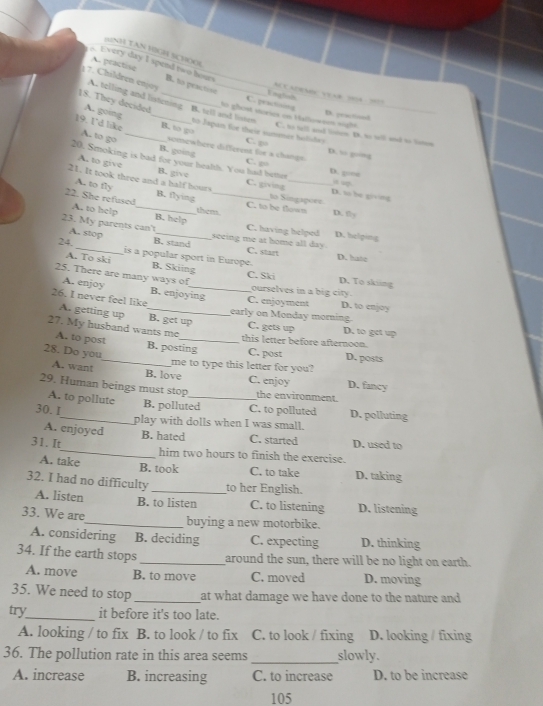 (NH TAN HIGH SCHOOL
A. practise
A Every day I spend two hours B. to praction
AC CADRA VEAB 195A 1017
1 7. Children enjoy A. telling and listening B. tell and liosen
C. practioons English
to ghest viories on Hallowees sight D. peactionl
18. They decided A. going _to Japan for their sumcr holihe C. to tell and lioten D. to tell and to loten
B. to go
19. I'd like A.. to go __somewhere different for a change. C. go D. so goāng
B. going
20. Smoking is bad for your health. You had better D. so he giving a up.
C. g D. qoo□
A. to give B. give C. giving
A. to fly
21. It took three and a half hours B. flying to Singapore D. y
22. She refused A. to help _them._
C. to be flowm
B. help
23. My parents can't A. stop_
C. having helped D. helping
24. B. stand
seeing me at home all day . C. start
A. To ski is a popular sport in Europe. D. hiate
B. Skiing D. To skiing
25. There are many ways of_ C. Ski ourselves in a big city.
A. enjoy B. enjoying C. enjoyment D. to enjoy
26. I never feel like A. getting up _B. get up C. gets up D. to get up
early on Monday morning.
27. My husband wants me_ this letter before afternoon.
A. to post_ B. posting C. post D. posts
28. Do you
me to type this letter for you?
A. want B. love C. enjoy D. fancy
29. Human beings must stop_ the environment.
A. to pollute
30. I_ B. polluted C. to polluted D. polluting
play with dolls when I was small.
A. enjoyed B. hated C. started D. used to
31. It_ him two hours to finish the exercise.
A. take B. took C. to take D. taking
32. I had no difficulty _to her English.
A. listen B. to listen C. to listening D. listening
33. We are
_buying a new motorbike.
A. considering B. deciding C. expecting D. thinking
34. If the earth stops_ around the sun, there will be no light on earth.
A. move B. to move C. moved D. moving
35. We need to stop_ at what damage we have done to the nature and 
try_ it before it's too late.
A. looking / to fix B. to look / to fix C. to look / fixing D. looking / fixing
36. The pollution rate in this area seems _slowly.
A. increase B. increasing C. to increase D. to be increase
105