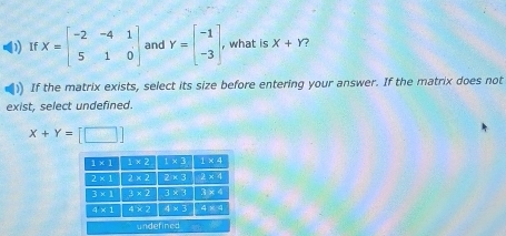 ) If X=beginbmatrix -2&-4&1 5&1&0endbmatrix and Y=beginbmatrix -1 -3endbmatrix , , what is X+Y 7
If the matrix exists, select its size before entering your answer. If the matrix does not
exist, select undefined.
X+Y=[□ ]