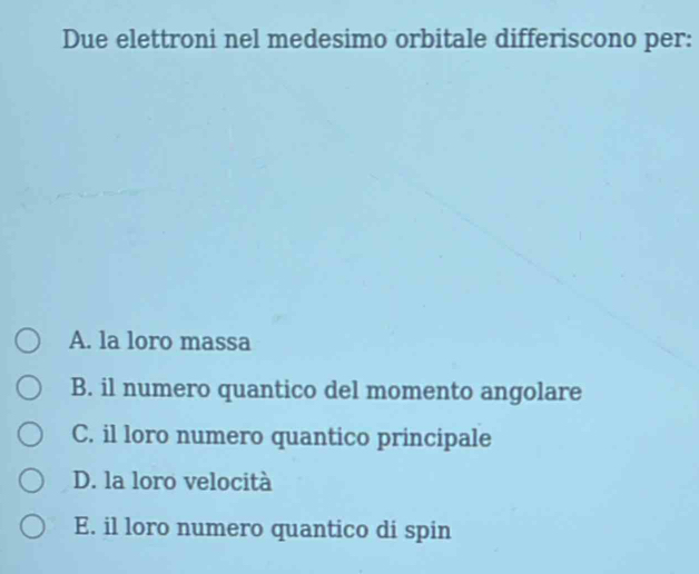 Due elettroni nel medesimo orbitale differiscono per:
A. la loro massa
B. il numero quantico del momento angolare
C. il loro numero quantico principale
D. la loro velocità
E. il loro numero quantico di spin