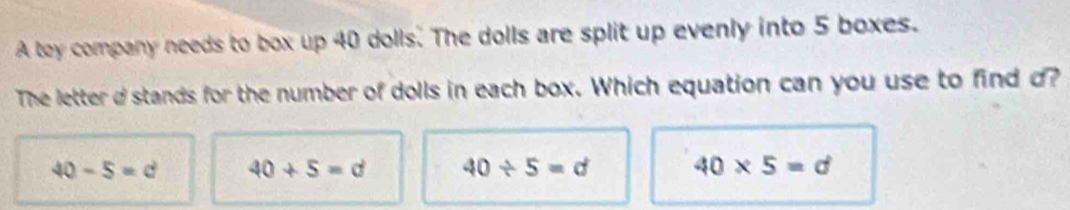 A toy company needs to box up 40 dolls. The dolls are split up evenly into 5 boxes.
The letter d stands for the number of dolls in each box. Which equation can you use to find d?
40-5=d 40+5=d 40/ 5=d 40* 5=d