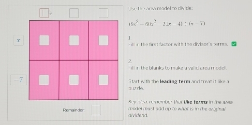 Use the area model to divide:
(9x^3-60x^2-21x-4)/ (x-7)
x
1. 
Fill in the first factor with the divisor's terms. 
2. 
Fill in the blanks to make a valid area model.
-7
Start with the leading term and treat it like a 
puzzle. 
Key idea: remember that like terms in the area 
model must add up to what is in the original 
Remainder dividend