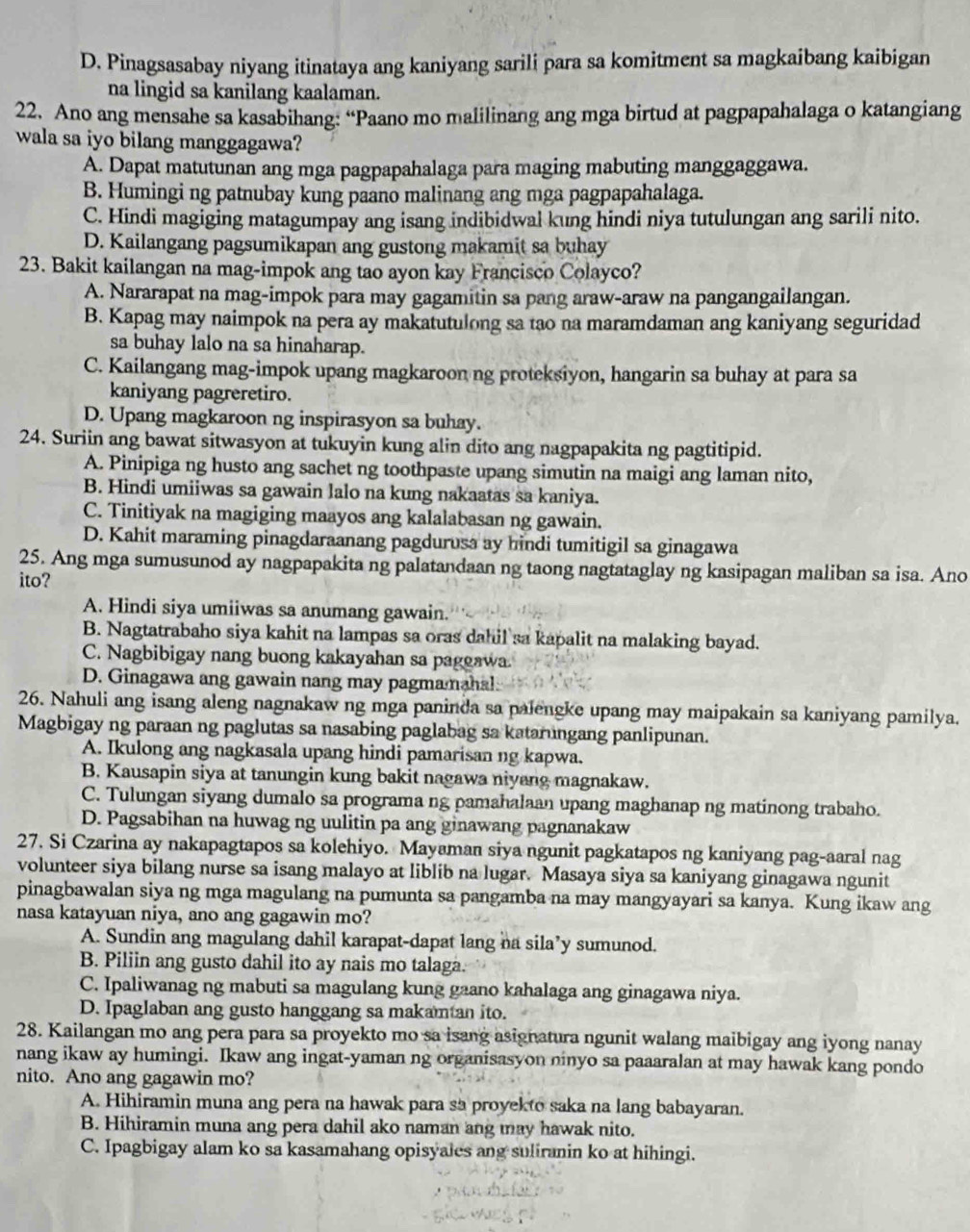 D. Pinagsasabay niyang itinataya ang kaniyang sarili para sa komitment sa magkaibang kaibigan
na lingid sa kanilang kaalaman.
22. Ano ang mensahe sa kasabihang: “Paano mo malilinang ang mga birtud at pagpapahalaga o katangiang
wala sa iyo bilang manggagawa?
A. Dapat matutunan ang mga pagpapahalaga para maging mabuting manggaggawa.
B. Humingi ng patnubay kung paano malinang ang mga pagpapahalaga.
C. Hindi magiging matagumpay ang isang indibidwal kung hindi niya tutulungan ang sarili nito.
D. Kailangang pagsumikapan ang gustong makamit sa buhay
23. Bakit kailangan na mag-impok ang tao ayon kay Francisco Colayco?
A. Nararapat na mag-impok para may gagamitin sa pang araw-araw na pangangailangan.
B. Kapag may naimpok na pera ay makatutulong sa tạo na maramdaman ang kaniyang seguridad
sa buhay lalo na sa hinaharap.
C. Kailangang mag-impok upang magkaroon ng proteksiyon, hangarin sa buhay at para sa
kaniyang pagreretiro.
D. Upang magkaroon ng inspirasyon sa buhay.
24. Suriin ang bawat sitwasyon at tukuyin kung alin dito ang nagpapakita ng pagtitipid.
A. Pinipiga ng husto ang sachet ng toothpaste upang simutin na maigi ang laman nito,
B. Hindi umiiwas sa gawain lalo na kung nakaatas sa kaniya.
C. Tinitiyak na magiging maayos ang kalalabasan ng gawain.
D. Kahit maraming pinagdaraanang pagdurusa ay hindi tumitigil sa ginagawa
25. Ang mga sumusunod ay nagpapakita ng palatandaan ng taong nagtataglay ng kasipagan maliban sa isa. Ano
ito?
A. Hindi siya umiiwas sa anumang gawain.
B. Nagtatrabaho siya kahit na lampas sa oras dahil sa kapalit na malaking bayad.
C. Nagbibigay nang buong kakayahan sa paggawa.
D. Ginagawa ang gawain nang may pagmamahal
26. Nahuli ang isang aleng nagnakaw ng mga paninda sa palengke upang may maipakain sa kaniyang pamilya.
Magbigay ng paraan ng paglutas sa nasabing paglabag sa katarungang panlipunan.
A. Ikulong ang nagkasala upang hindi pamarisan ng kapwa.
B. Kausapin siya at tanungin kung bakit nagawa niyang magnakaw.
C. Tulungan siyang dumalo sa programa ng pamahalaan upang maghanap ng matinong trabaho.
D. Pagsabihan na huwag ng uulitin pa ang ginawang pagnanakaw
27. Si Czarina ay nakapagtapos sa kolehiyo. Mayaman siya ngunit pagkatapos ng kaniyang pag-aaral nag
volunteer siya bilang nurse sa isang malayo at liblib na lugar. Masaya siya sa kaniyang ginagawa ngunit
pinagbawalan siya ng mga magulang na pumunta sa pangamba na may mangyayari sa kanya. Kung ikaw ang
nasa katayuan niya, ano ang gagawin mo?
A. Sundin ang magulang dahil karapat-dapat lang na sila’y sumunod.
B. Piliin ang gusto dahil ito ay nais mo talaga.
C. Ipaliwanag ng mabuti sa magulang kung gaano kahalaga ang ginagawa niya.
D. Ipaglaban ang gusto hanggang sa makamtan ito.
28. Kailangan mo ang pera para sa proyekto mo sa isang asignatura ngunit walang maibigay ang iyong nanay
nang ikaw ay humingi. Ikaw ang ingat-yaman ng organisasyon ninyo sa paaaralan at may hawak kang pondo
nito. Ano ang gagawin mo?
A. Hihiramin muna ang pera na hawak para sa proyekto saka na lang babayaran.
B. Hihiramin muna ang pera dahil ako naman ang may hawak nito.
C. Ipagbigay alam ko sa kasamahang opisyales ang suliranin ko at hihingi.