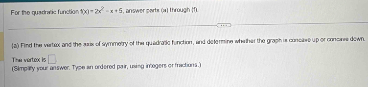 For the quadratic function f(x)=2x^2-x+5 , answer parts (a) through (f). 
(a) Find the vertex and the axis of symmetry of the quadratic function, and determine whether the graph is concave up or concave down. 
The vertex is □. 
(Simplify your answer. Type an ordered pair, using integers or fractions.)