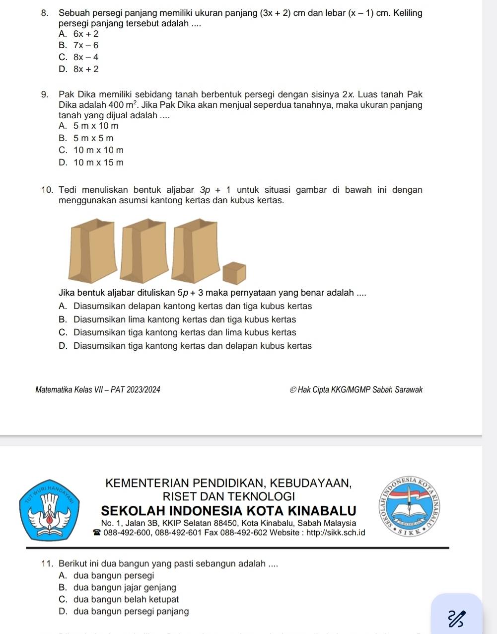 Sebuah persegi panjang memiliki ukuran panjang (3x+2) cm dan lebar (x-1)cm. Keliling
persegi panjang tersebut adalah ....
A. 6x+2
B. 7x-6
C. 8x-4
D. 8x+2
9. Pak Dika memiliki sebidang tanah berbentuk persegi dengan sisinya 2x. Luas tanah Pak
Dika adalah 400m^2. Jika Pak Dika akan menjual seperdua tanahnya, maka ukuran panjang
tanah yang dijual adalah ....
A. 5m* 10m
B. 5m* 5m
C. 10m* 10m
D. 10m* 15m
10. Tedi menuliskan bentuk aljabar 3p+1 untuk situasi gambar di bawah ini dengan
menggunakan asumsi kantong kertas dan kubus kertas.
Jika bentuk aljabar dituliskan 5p+3 maka pernyataan yang benar adalah ....
A. Diasumsikan delapan kantong kertas dan tiga kubus kertas
B. Diasumsikan lima kantong kertas dan tiga kubus kertas
C. Diasumsikan tiga kantong kertas dan lima kubus kertas
D. Diasumsikan tiga kantong kertas dan delapan kubus kertas
Matematika Kelas VII - PAT 2023/2024 ©Hak Cipta KKG/MGMP Sabah Sarawak
KEMENTERIAN PENDIDIKAN, KEBUDAYAAN,  o n e Si a K o 
RISET DAN TEKNOLOGI
SEKOLAH INDONESIA KOTA KINABALU
ζ
No. 1, Jalan 3B, KKIP Selatan 88450, Kota Kinabalu, Sabah Malaysia SIKK
088-492-600, 088-492-601 Fax 088-492-602 Website : http://sikk.sch.id
11. Berikut ini dua bangun yang pasti sebangun adalah ....
A. dua bangun persegi
B. dua bangun jajar genjang
C. dua bangun belah ketupat
D. dua bangun persegi panjang