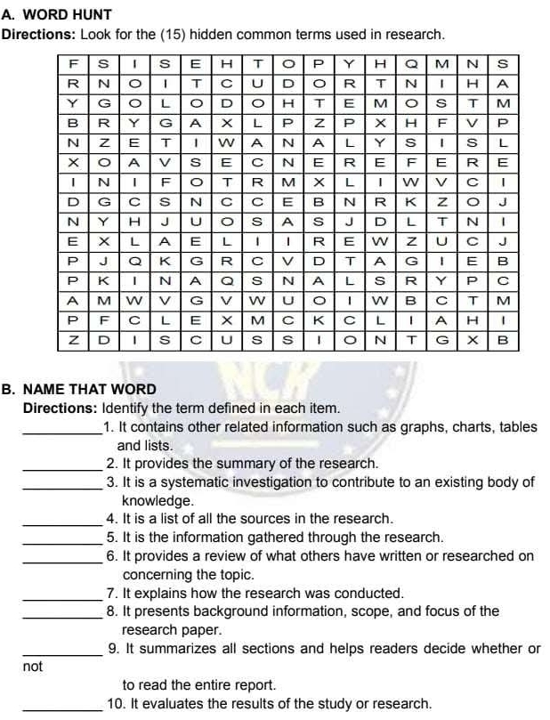 WORD HUNT 
Directions: Look for the (15) hidden common terms used in research. 
B. NAME THAT WORD 
Directions: Identify the term defined in each item. 
_1. It contains other related information such as graphs, charts, tables 
and lists. 
_2. It provides the summary of the research. 
_3. It is a systematic investigation to contribute to an existing body of 
knowledge. 
_4. It is a list of all the sources in the research. 
_5. It is the information gathered through the research. 
_6. It provides a review of what others have written or researched on 
concerning the topic. 
_7. It explains how the research was conducted. 
_8. It presents background information, scope, and focus of the 
research paper. 
_9. It summarizes all sections and helps readers decide whether or 
not 
to read the entire report. 
_10. It evaluates the results of the study or research.