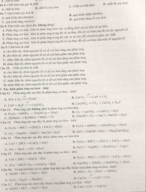 chấi bị khu
ầu 6. Chất khử còn gọi là chất
A. chất bị khử B. chất bị oxy hoá C. Chất có tính khứ D. chất đi oxy hoá
ău 7. Quá trình oxy hoá là
A. quá trình cho electron B. quá trình nhận electron
C. quá trình tãng electron D. quá trình tăng số oxy hoá
Sầu 8. Phát biểu nào dưới đây không đúng?
A. Phản ứng oxi hóa - khứ là phản ứng luôn xây ra đồng thời sự oxi hóa và sự khứ.
B. Phản ứng oxi hỏa - khứ là phân ứng trong đó có sự thay đổi số ơxi hóa của tắt cả các nguyễn tố.
C. Phân ứng oxi hóa - khứ là phân ứng trong đó xây ra sự trao đổi electron giữa các chất.
D. Phản ứng oxỉ hóa - khứ là phản ứng trong đó có sự thay đổi số oxi hóa của một số nguyên tổ
Câu 9. Chất khứ là chất
A. cho điện tứ, chứa nguyên tố có số oxi hóa tăng sau phân ứng.
B. cho điện từ, chứa nguyên tố có số oxi hóa giám sau phân ứng.
C. nhận điện tứ, chứa nguyên tổ có số oxi hóa tăng sau phán ứng.
D. nhận điện tứ, chứa nguyên tố có số oxi hóa giám sau phán ứng.
Cầu 10. Chất oxi hóa là chất
A. cho điện tử, chứa nguyên tổ có số oxi hóa tăng sau phân ứng.
B. cho điện tứ, chứa nguyên tổ có số oxi hóa giám sau phân ứng.
C. nhận điện tứ, chứa nguyên tổ có số ơxi hóa tăng sau phân ứng.
D. nhận điện tử, chứa nguyên tố có số oxi hóa giảm sau phản ứng.
2. Xác định phân ứng oxi hoá - khứ
Câu I1. Phản ứng nào sau đây là phản ứng oxi hóa - khứ?
A. 2Ca+O_2xrightarrow t°2CaO
B. CaCO_3xrightarrow l°CaO+CO_2
C. CaO+H_2Oxrightarrow t°Ca(OH)_2
D. Ca(OH)_2+CO_2to CaCO_3+H_2O
Câu 12. Phản ứng nào không phải là phản ứng oxi hóa khứ
A. Fe_2O_3+6HNO_3to 2Fe(NO_3)_3+3H_2O B. Cl_2+Ca(OH)_2to CaOCl_2+H_2O
C. 2KMnO_4to K_2MnO_4+MnO_2+O_2 D. 2NaOH+Cl_2to NaCl+NaClO+H_2O
Câu 13. Phản ứng nào sau đây là phản ứng oxi hóa - khử.
A. Fe_3O_4+8HClto 2FeCl_3+FeCl_2+4H_2O. B. Fe_2O_3+6HNO_3to 2Fe(NO_3)_3+3H_2O.
C.
Câu 14. Phản ứng nào sau đây thuộc phản ứng oxi hóa khử. Cl_2+2NaOHto NaCl+NaClO+H_2O. D. ZnO+2NaOH+H_2Oto Na_2[Zn(OH)_4]
A. CuO+2HClto CuCl_2+H_2O B. Fe_3O_4+8HClto 2FeCl_3+FeCl_2+4H_2O
C. SO_2+2H_2Sto 3S+2H_2O D. FeCl_3+3AgNO_3to Fe(NO_3)_3+3AgCl
Câu 15. Phản ứng nào sau đây là phản ứng oxi hỏa - khứ.
A. FeS+2HClto FeCl_2+H_2S B. Fe_3O_4+8HClto 2FeCl_3+FeCl_2+4H_2O
C. 2Cu+4HCl+O_2to 2CuCl_2+H_2O D. Fe(OH)_3+3HNO_3to Fe(NO_3)_3+3H_2O
Câu 16. Trong hóa học vô cơ, phản ứng nào sau đây thuộc loại phản ứng oxi hóa - khứ?
A. NaOH+HClto NaCl+H_2O
B. 4NO_2+O_2+2H_2Oto 4HNO_3
C. N_2O_5+Na_2Oto 2NaNO_3 D. CaCO_3xrightarrow I°CaO+CO_2
Câu 17. Phân ứng nào dưới đây thuộc loại phản ứng oxi h6a-kh6?
A. NaOH+HClto NaCl+H_2O. B. CaO+CO_2to CaCO_3