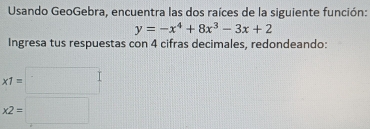 Usando GeoGebra, encuentra las dos raíces de la siguiente función:
y=-x^4+8x^3-3x+2
Ingresa tus respuestas con 4 cifras decimales, redondeando:
x1=□
x2=□