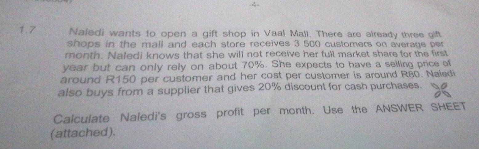 4- 
1.7 Naledi wants to open a gift shop in Vaal Mall. There are already three gift 
shops in the mall and each store receives 3 500 customers on average per 
month. Naledi knows that she will not receive her full market share for the first
year but can only rely on about 70%. She expects to have a selling price of 
around R150 per customer and her cost per customer is around R80. Naledi 
also buys from a supplier that gives 20% discount for cash purchases. 
Calculate Naledi's gross profit per month. Use the ANSWER SHEET 
(attached).