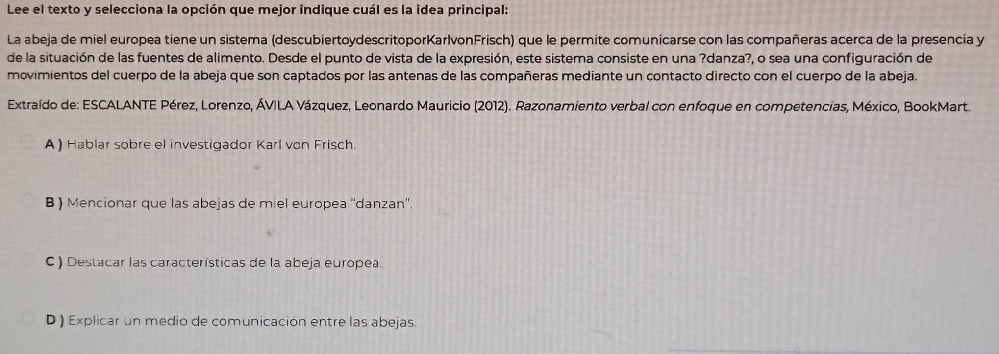 Lee el texto y selecciona la opción que mejor indique cuál es la idea principal:
La abeja de miel europea tiene un sistema (descubiertoydescritoporKarlvonFrisch) que le permite comunicarse con las compañeras acerca de la presencia y
de la situación de las fuentes de alimento. Desde el punto de vista de la expresión, este sistema consiste en una ?danza?, o sea una configuración de
movimientos del cuerpo de la abeja que son captados por las antenas de las compañeras mediante un contacto directo con el cuerpo de la abeja.
Extraído de: ESCALANTE Pérez, Lorenzo, ÁVILA Vázquez, Leonardo Mauricio (2012). Razonamiento verbal con enfoque en competencias, México, BookMart.
A) Hablar sobre el investigador Karl von Frisch.
B ) Mencionar que las abejas de miel europea “danzan”.
C ) Destacar las características de la abeja europea.
D ) Explicar un medio de comunicación entre las abejas.