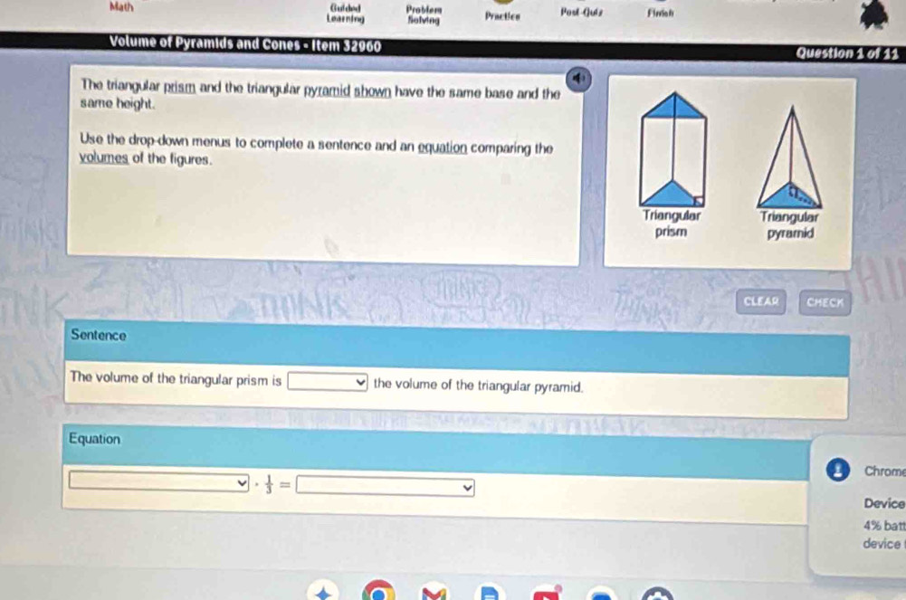 Math Guided Problem Solving Practics Post-Guiz Finie i 
Learning 
Volume of Pyramids and Cones - Item 32960 Question 1 of 11 
() 
The triangular prism and the triangular pyramid shown have the same base and the 
same height. 
Use the drop-down menus to complete a sentence and an equation comparing the 
volumes of the figures. 
Triangular Triangular 
prism pyramid 
CLEAR CMECK 
Sentence 
The volume of the triangular prism is the volume of the triangular pyramid. 
Equation 
1 Chrome 
□ _ overline v·  1/3 =□ 
Device 
4% bat 
device