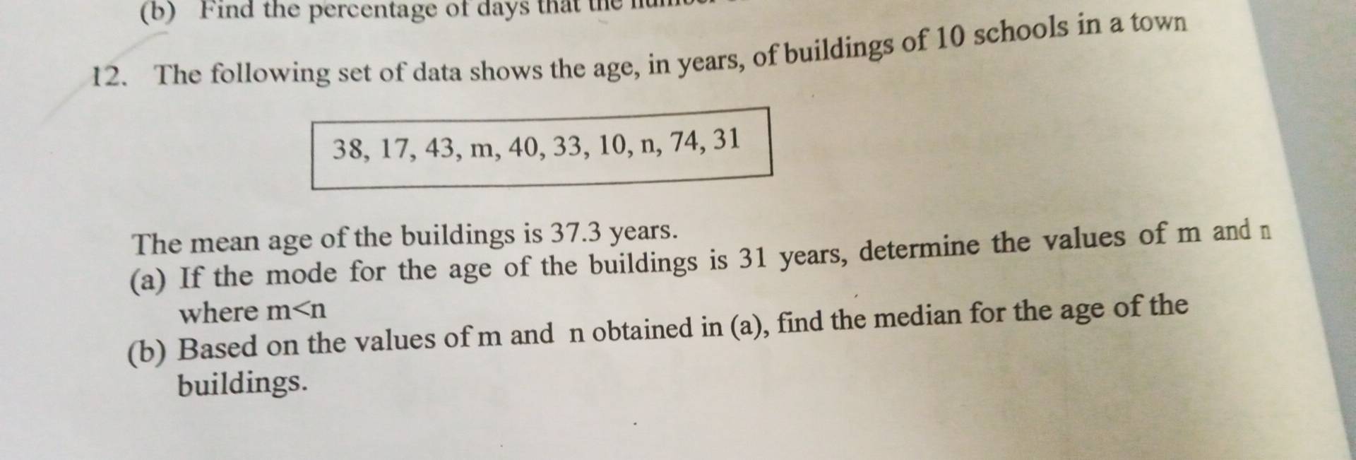 Find the percentage of days that the 
12. The following set of data shows the age, in years, of buildings of 10 schools in a town
38, 17, 43, m, 40, 33, 10, n, 74, 31
The mean age of the buildings is 37.3 years. 
(a) If the mode for the age of the buildings is 31 years, determine the values of m and n
where m
(b) Based on the values of m and n obtained in (a), find the median for the age of the 
buildings.