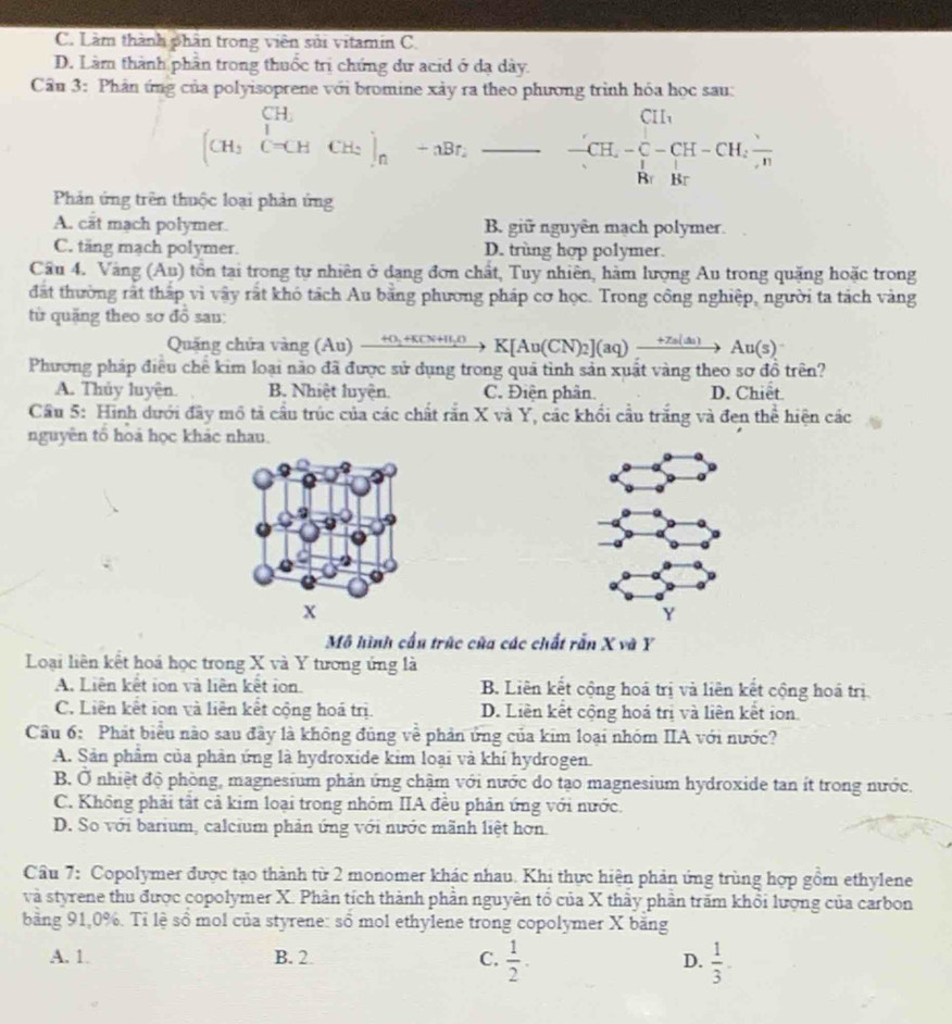 C. Làm thành phần trong viên sửi vitamin C.
D. Làm thành phần trong thuốc trị chứng dư acid ở đạ dày.
Câu 3: Phân ứng của polyisoprene với bromine xày ra theo phương trình hóa học sau:
Cu
(CH_3C+CHCH_2)_n-aBr,_ - frac ^.-CH=CH-CH-CH-CH_2frac H
Phản ứng trên thuộc loại phản ứng
A. cắt mạch polymer. B. giữ nguyên mạch polymer.
C. täng mạch polymer. D. trùng hợp polymer.
Cầu 4. Vàng (Au) tồn tại trong tự nhiên ở dạng đơn chất, Tuy nhiên, hàm lượng Au trong quặng hoặc trong
đất thường rất thấp vì vậy rắt khó tách Au bằng phương pháp cơ học. Trong công nghiệp, người ta tách vàng
từ quặng theo sơ đồ sau:
Quảng chứa vàng ( (A∪ ) xrightarrow +O_2+KCN+H_2OK[Au(CN)_2](aq)xrightarrow +Za(as)Au(s)
Phương pháp điều chế kim loại nào đã được sử dụng trong quả tình sản xuất vàng theo sơ đồ trên?
A. Thủy luyện. B. Nhiệt luyện. C. Điện phân. D. Chiêt
Cầu 5: Hình dưới đây mô tả cầu trúc của các chất ranX và Y, các khổi cầu trắng và đen the^2 hiện các
nguyên tổ hoá học khác nhau
x
Mô hình cấu trúc của các chất rẫn X và Y
Loại liên kết hoá học trong X và Y tương ứng là
A. Liên kết ion và liên kết ion. B. Liên kết cộng hoá trị và liên kết cộng hoá trị
C. Liên kết ion và liên kết cộng hoá trị. D. Liên kết cộng hoá trị và liên kết ion.
Câu 6: Phát biểu nào sau đây là không đủng về phản ứng của kim loại nhóm IIA với nước?
A. Sản phẩm của phản ứng là hydroxide kim loại và khí hydrogen.
B. Ở nhiệt độ phòng, magnesium phản ứng chậm với nước do tạo magnesium hydroxide tan ít trong nước.
C. Không phải tất cả kim loại trong nhóm IIA đều phản ứng với nước.
D. So với barium, calcium phản ứng với nước mãnh liệt hơn.
Câu 7: Copolymer được tạo thành từ 2 monomer khác nhau. Khi thực hiện phản ứng trùng hợp gồm ethylene
và styrene thu được copolymer X. Phân tích thành phần nguyên tổ của X thầy phần trăm khổi lượng của carbon
bằng 91,0%. Tỉ lệ sổ mol của styrene: số mol ethylene trong copolymer X bằng
A. 1. B. 2 C.  1/2 . D.  1/3 .
