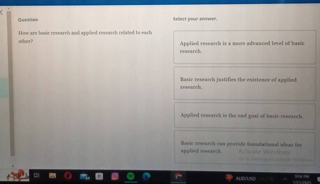 Question Select your answer.
How are basic research and applied research related to each
other?
Applied research is a more advanced level of basic
research.
Basic research justifies the existence of applied
research.
Applied research is the end goal of basic research.
Basic research can provide foundational ideas for
applied research.
9:04 PM
AUD/USD 1/21/2025