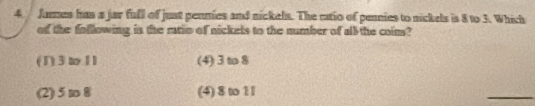 James has a jur full of just pennies and nickels. The ratio of pennies to nickels is 8 to 3. Which
of the following in the ratio of nickels to the number of all the coins?
(1) 3ω11 (4) 3 to 8
(2) 5 m 8 (4) 8 to 1l
_