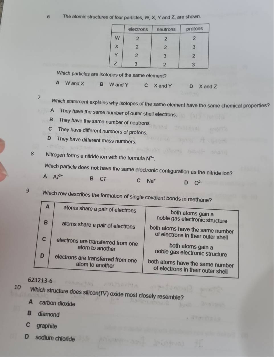 The atomic structures of four particles, W, X, Y and Z, are shown.
Which particles are isotopes of the same element?
A W and X B W and Y C X and Y D X and Z
7 Which statement explains why isotopes of the same element have the same chemical properties?
A They have the same number of outer shell electrons.
B They have the same number of neutrons.
CThey have different numbers of protons.
D They have different mass numbers.
8 Nitrogen forms a nitride ion with the formula N^(3-). 
Which particle does not have the same electronic configuration as the nitride ion?
A Al^(3+) B Cl C Na* D O^(2-)
9 Which row describes the formation of single cova
10 Which structure does silicon(IV) oxide most closely resemble?
A carbon dioxide
B diamond
C graphite
D sodium chloride