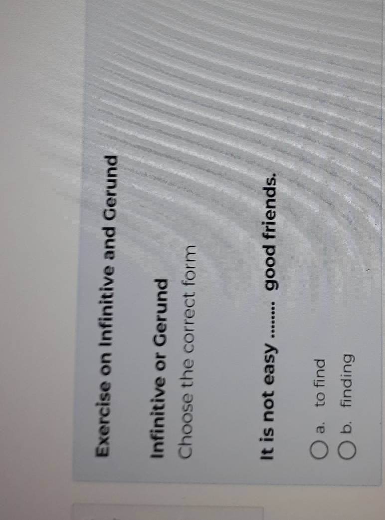 Exercise on Infinitive and Gerund
Infinitive or Gerund
Choose the correct form
It is not easy ........ good friends.
a. to find
b. finding