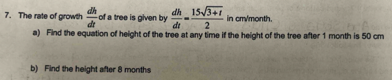 The rate of growth  dh/dt  of a tree is given by  dh/dt = (15sqrt(3+t))/2  in cm/month. 
a) Find the equation of height of the tree at any time if the height of the tree after 1 month is 50 cm
b) Find the height after 8 months