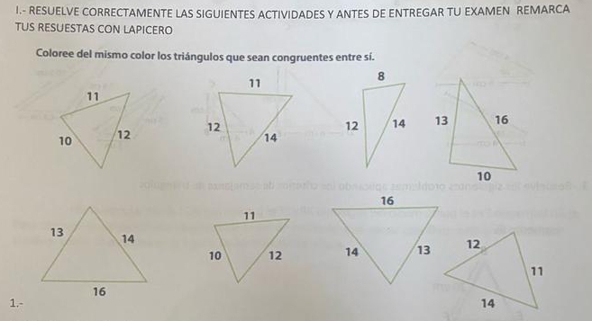 RESUELVE CORRECTAMENTE LAS SIGUIENTES ACTIVIDADES Y ANTES DE ENTREGAR TU EXAMEN REMARCA 
TUS RESUESTAS CON LAPICERO 
Coloree del mismo color los triángulos que sean congruentes entre sí. 



1.-